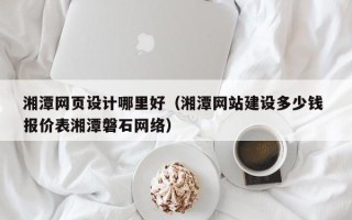 毕节湘潭网页设计哪里好（湘潭网站建设多少钱 报价表湘潭磐石网络）
