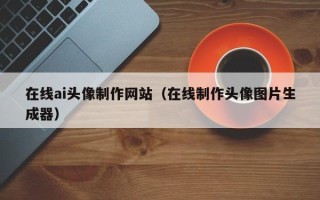 毕节在线ai头像制作网站（在线制作头像图片生成器）