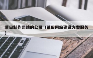 毕节莆田制作网站的公司（莆田网站建设方案服务）