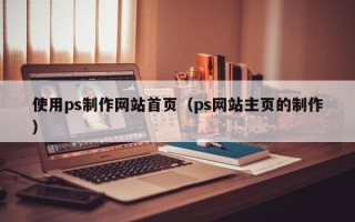 毕节使用ps制作网站首页（ps网站主页的制作）