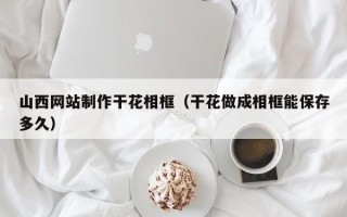 毕节山西网站制作干花相框（干花做成相框能保存多久）